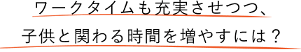 ワークタイムを充実させつつ、子供とかかわる時間を増やすには？